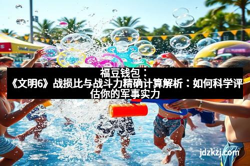福豆钱包：《文明6》战损比与战斗力精确计算解析：如何科学评估你的军事实力