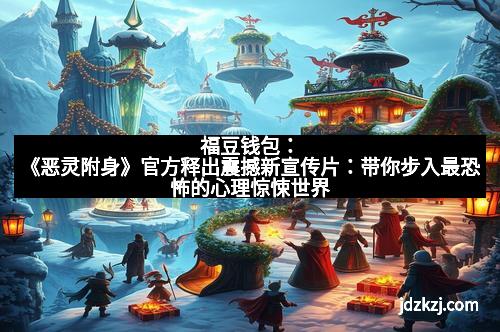 福豆钱包：《恶灵附身》官方释出震撼新宣传片：带你步入最恐怖的心理惊悚世界